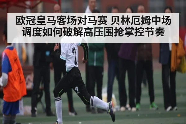 欧冠皇马客场对马赛 贝林厄姆中场调度如何破解高压围抢掌控节奏