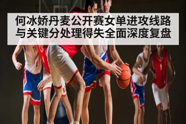 何冰娇丹麦公开赛女单进攻线路与关键分处理得失全面深度复盘