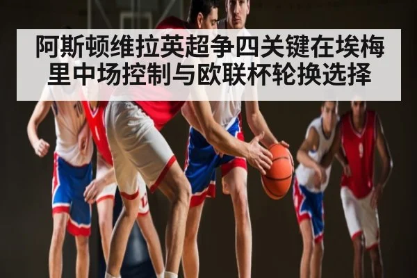 阿斯顿维拉英超争四关键在埃梅里中场控制与欧联杯轮换选择
